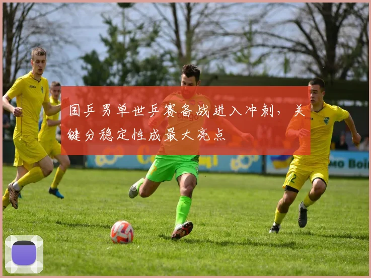 国乒男单世乒赛备战进入冲刺,关键分稳定性成最大亮点