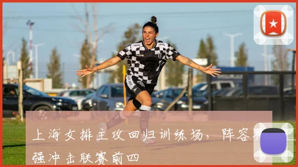 上海女排主攻回归训练场,阵容补强冲击联赛前四