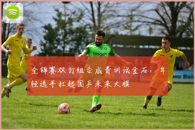 全锦赛双打组合成青训试金石，年轻选手扛起国乒未来大旗