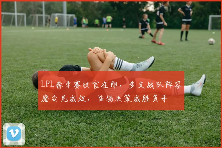 LPL春季赛收官在即，多支战队阵容磨合见成效，临场决策成胜负手