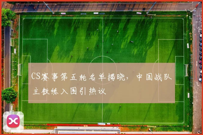 CS赛事第五轮名单揭晓，中国战队主教练入围引热议