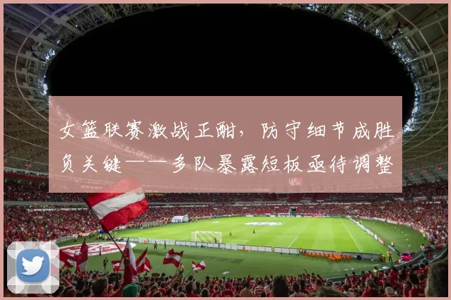 女篮联赛激战正酣，防守细节成胜负关键——多队暴露短板亟待调整
