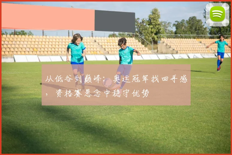 从低谷到巅峰:奥运冠军找回手感,资格赛悬念中稳守优势