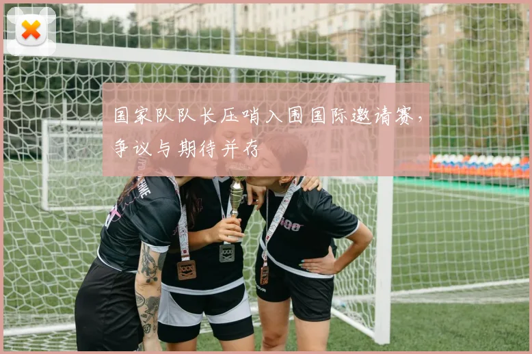 国家队队长压哨入围国际邀请赛，争议与期待并存 - 彩客网