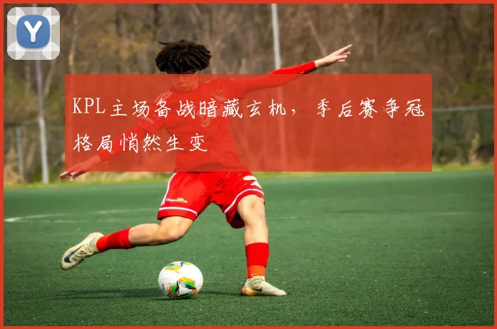 KPL主场备战暗藏玄机,季后赛争冠格局悄然生变