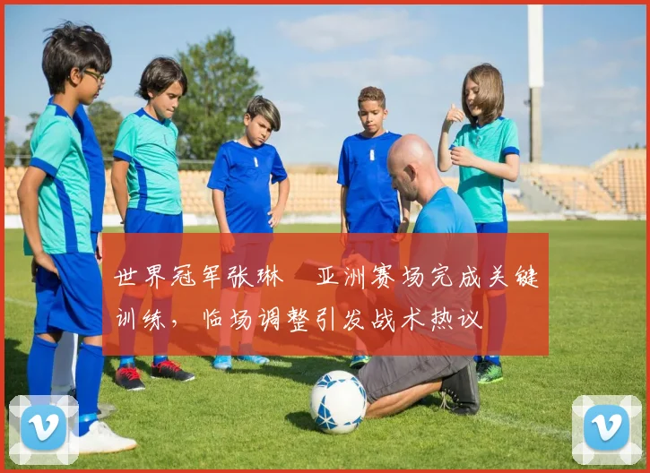 世界冠军张琳芃亚洲赛场完成关键训练，临场调整引发战术热议