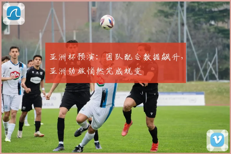 亚洲杯预演：团队配合数据飙升，亚洲劲旅悄然完成蜕变