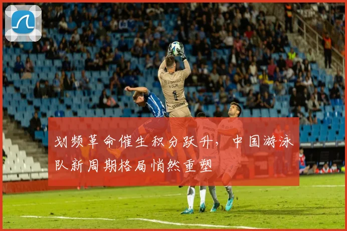 划频革命催生积分跃升，中国游泳队新周期格局悄然重塑