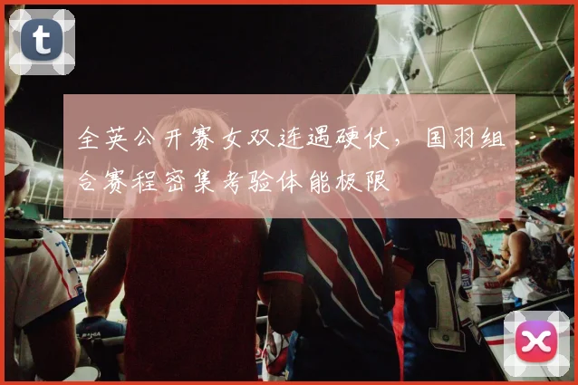 全英公开赛女双连遇硬仗，国羽组合赛程密集考验体能极限