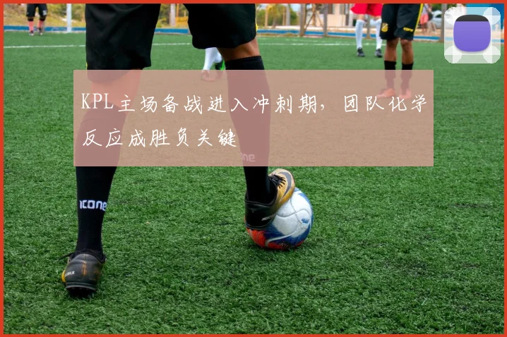 KPL主场备战进入冲刺期，团队化学反应成胜负关键