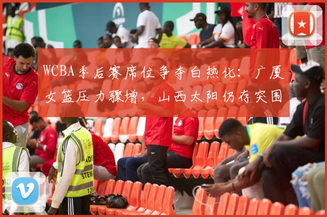 WCBA季后赛席位争夺白热化:广厦女篮压力骤增,山西太阳仍存突围希望