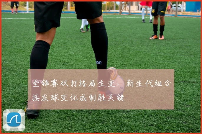 全锦赛双打格局生变，新生代组合接发球变化成制胜关键 - 彩客网