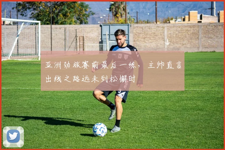 亚洲劲旅赛前最后一练,主帅直言出线之路远未到松懈时
