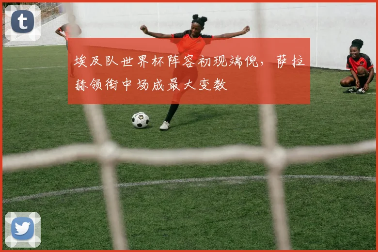 埃及队世界杯阵容初现端倪,萨拉赫领衔中场成最大变数