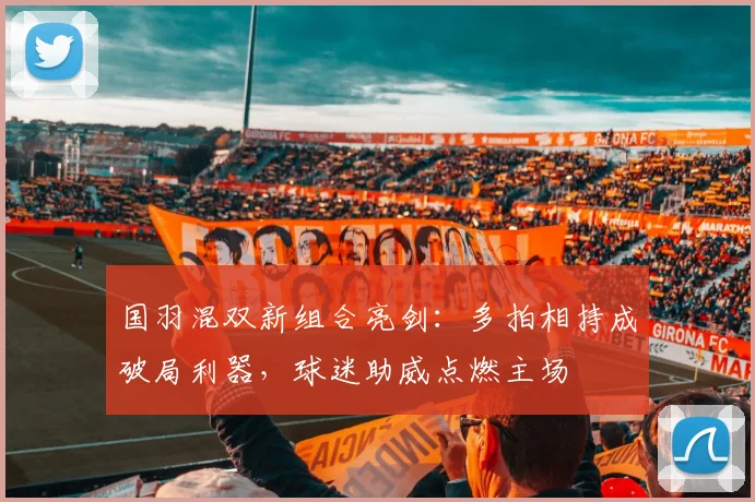 国羽混双新组合亮剑：多拍相持成破局利器，球迷助威点燃主场 - 彩客网