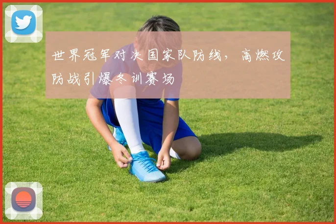 世界冠军对决国家队防线，高燃攻防战引爆冬训赛场
