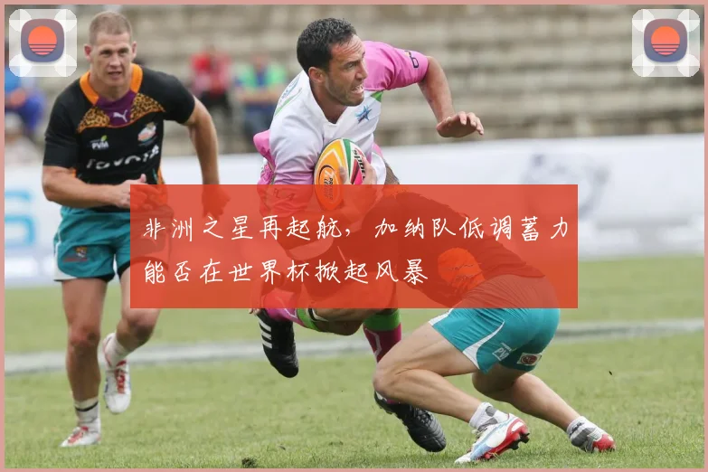 非洲之星再起航，加纳队低调蓄力能否在世界杯掀起风暴
