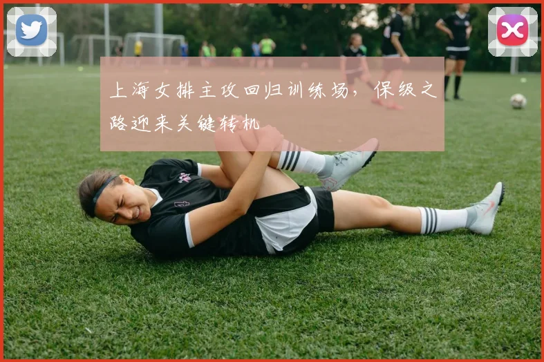 上海女排主攻回归训练场，保级之路迎来关键转机