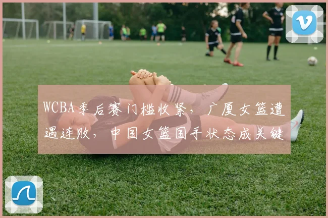 WCBA季后赛门槛收紧，广厦女篮遭遇连败，中国女篮国手状态成关键变量