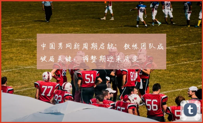 中国男网新周期启航：教练团队成破局关键，调整期迎来质变