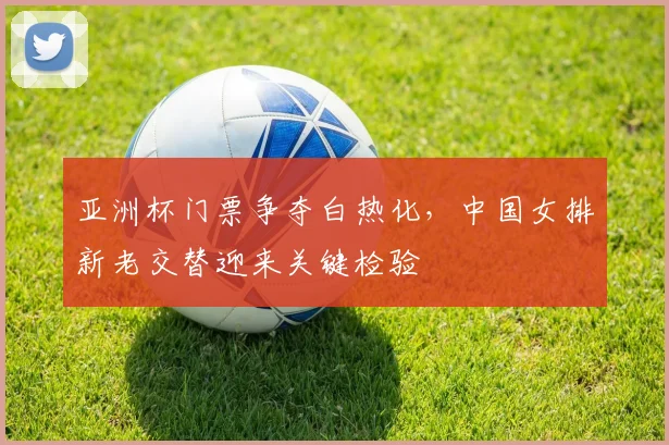 亚洲杯门票争夺白热化，中国女排新老交替迎来关键检验