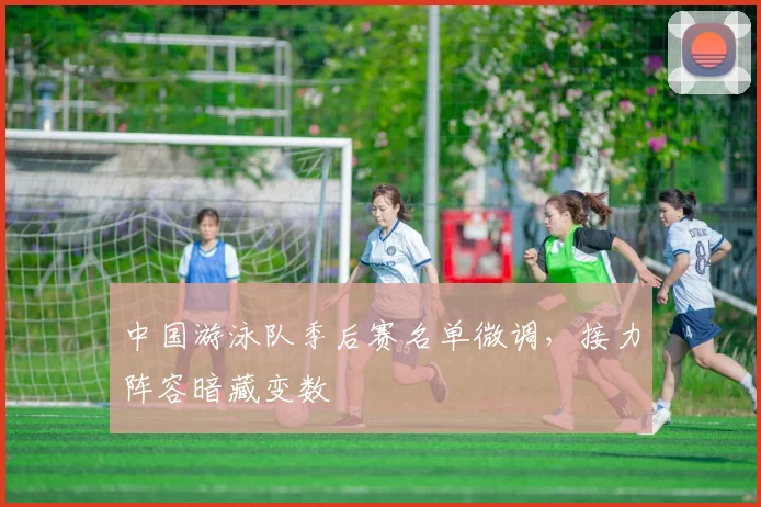中国游泳队季后赛名单微调，接力阵容暗藏变数