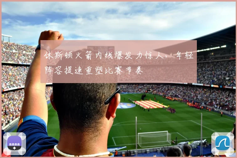 休斯顿火箭内线爆发力惊人,年轻阵容提速重塑比赛节奏
