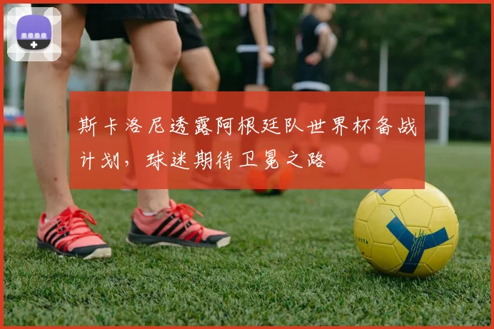 斯卡洛尼透露阿根廷队世界杯备战计划,球迷期待卫冕之路