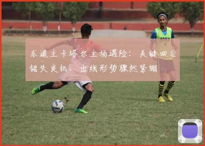 东道主卡塔尔主场遇险：关键回合错失良机，出线形势骤然紧绷