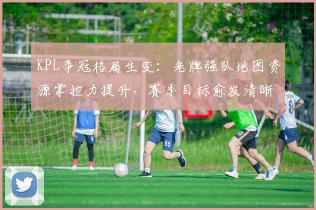 KPL争冠格局生变：老牌强队地图资源掌控力提升，赛季目标愈发清晰