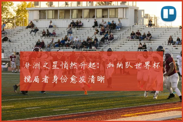 非洲之星悄然升起：加纳队世界杯搅局者身份愈发清晰