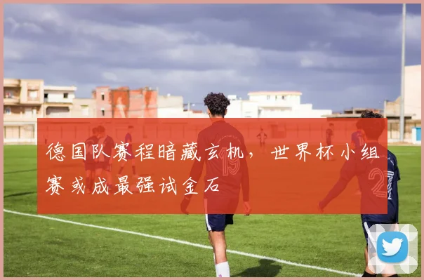 德国队赛程暗藏玄机,世界杯小组赛或成最强试金石