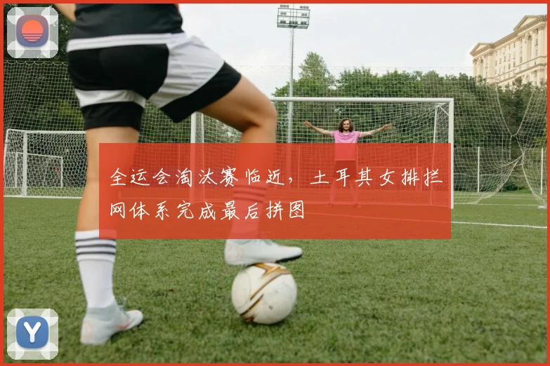 全运会淘汰赛临近，土耳其女排拦网体系完成最后拼图 - 彩客网