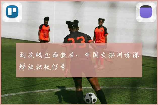 副攻线全面激活,中国女排训练课释放积极信号