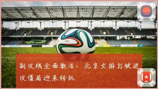 副攻线全面激活，北京女排打破进攻僵局迎来转机 - 彩客网