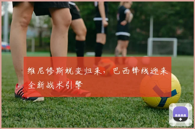 维尼修斯蜕变归来，巴西锋线迎来全新战术引擎
