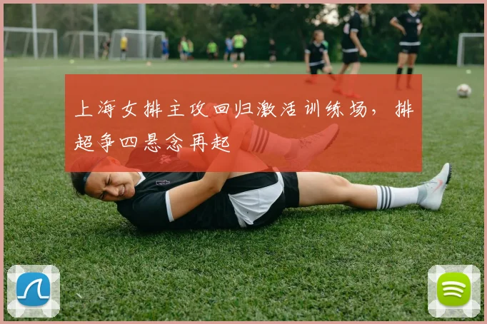 上海女排主攻回归激活训练场，排超争四悬念再起