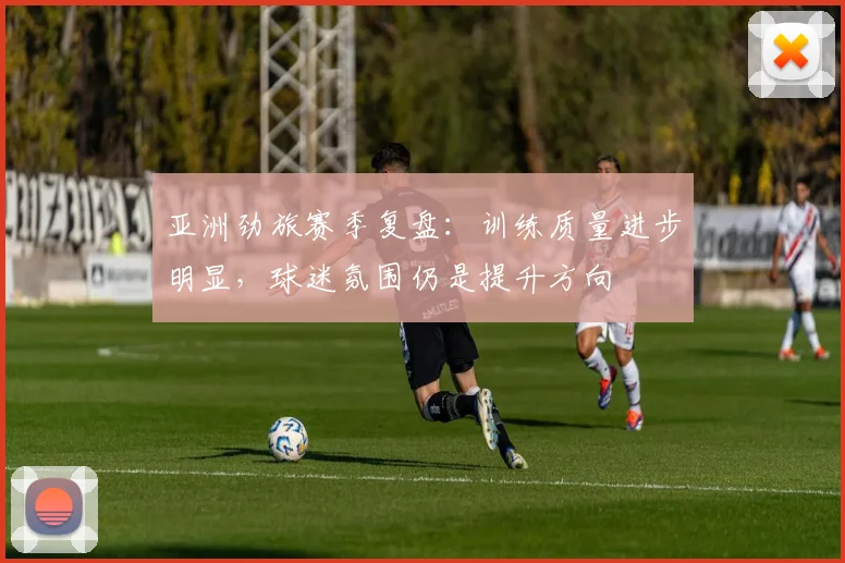 亚洲劲旅赛季复盘:训练质量进步明显,球迷氛围仍是提升方向