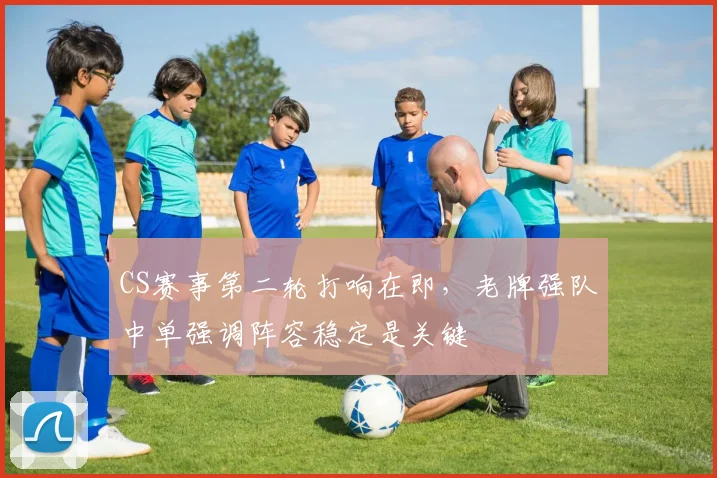 CS赛事第二轮打响在即,老牌强队中单强调阵容稳定是关键