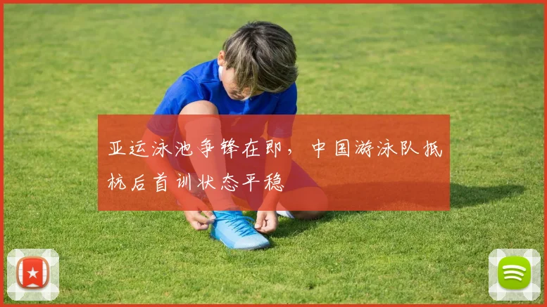 亚运泳池争锋在即,中国游泳队抵杭后首训状态平稳