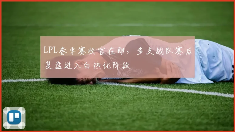 LPL春季赛收官在即，多支战队赛后复盘进入白热化阶段