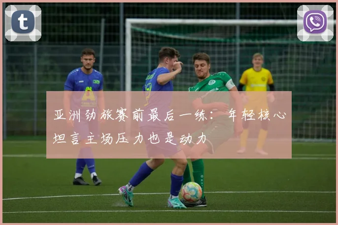 亚洲劲旅赛前最后一练：年轻核心坦言主场压力也是动力