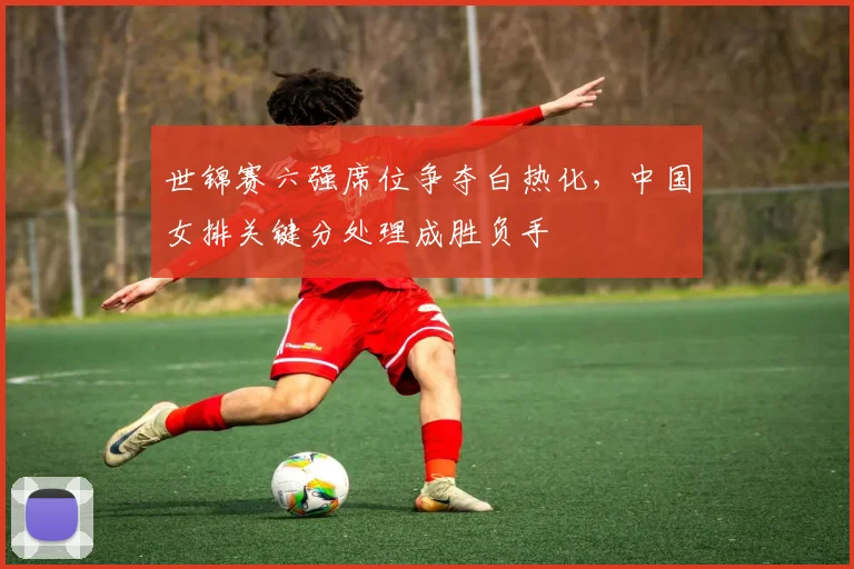 世锦赛六强席位争夺白热化，中国女排关键分处理成胜负手