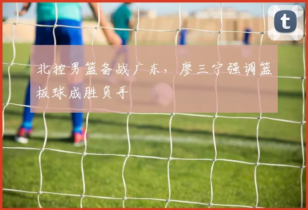 北控男篮备战广东，廖三宁强调篮板球成胜负手