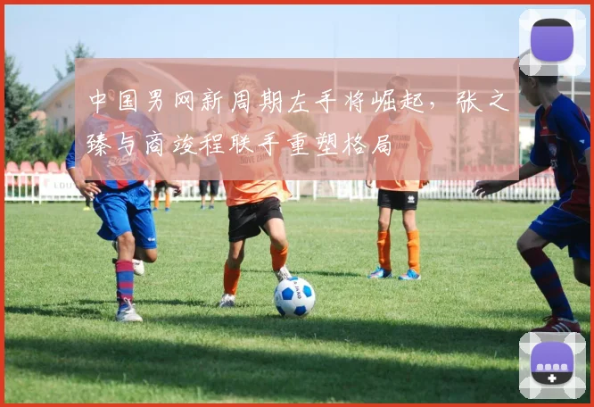 中国男网新周期左手将崛起,张之臻与商竣程联手重塑格局