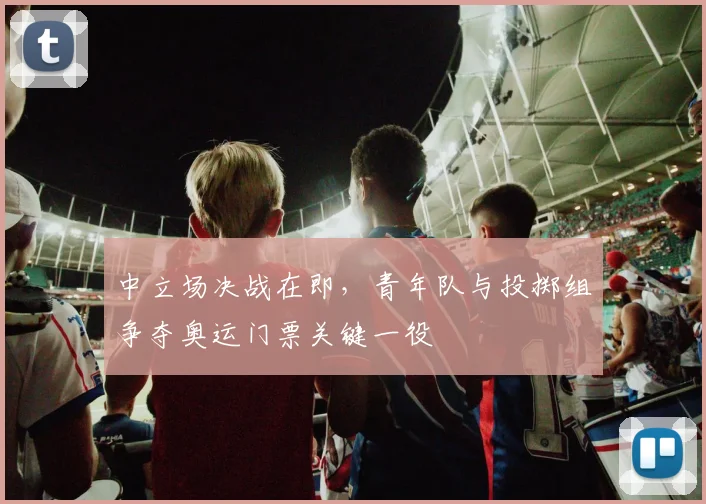 中立场决战在即,青年队与投掷组争夺奥运门票关键一役