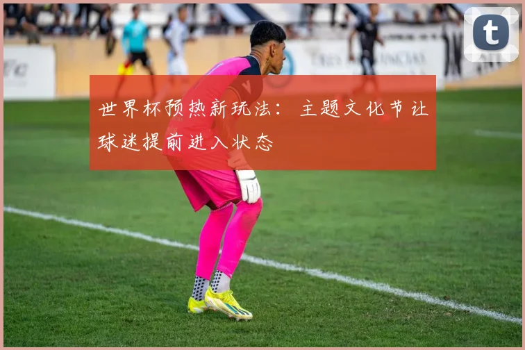世界杯预热新玩法:主题文化节让球迷提前进入状态