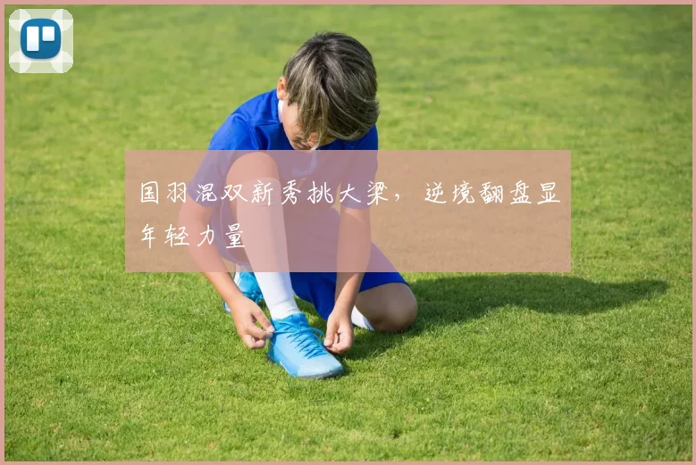 国羽混双新秀挑大梁,逆境翻盘显年轻力量