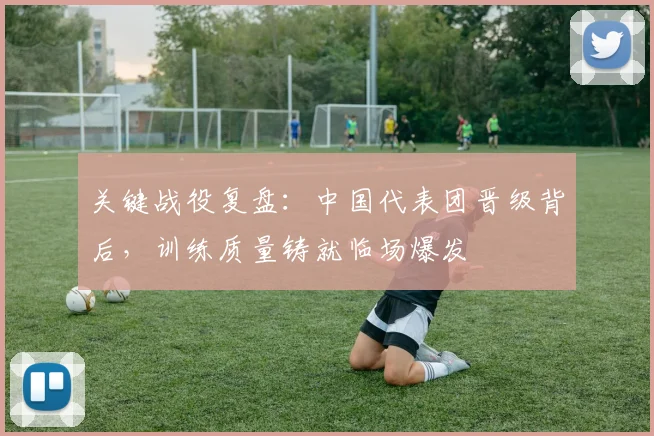关键战役复盘：中国代表团晋级背后，训练质量铸就临场爆发 - 彩客网