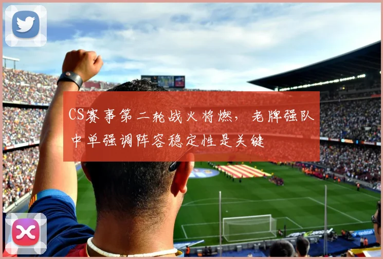 CS赛事第二轮战火将燃,老牌强队中单强调阵容稳定性是关键
